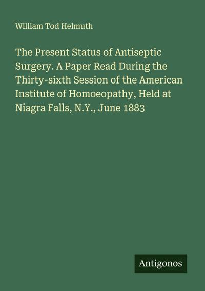 The Present Status of Antiseptic Surgery. A Paper Read During the Thirty-sixth Session of the American Institute of Homoeopathy, Held at Niagra Falls, N.Y., June 1883