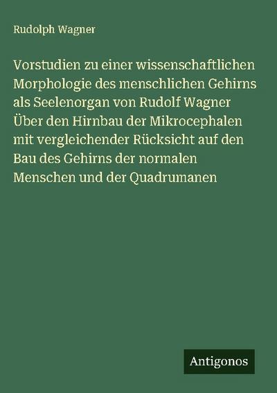 Vorstudien zu einer wissenschaftlichen Morphologie des menschlichen Gehirns als Seelenorgan von Rudolf Wagner Über den Hirnbau der Mikrocephalen mit vergleichender Rücksicht auf den Bau des Gehirns der normalen Menschen und der Quadrumanen