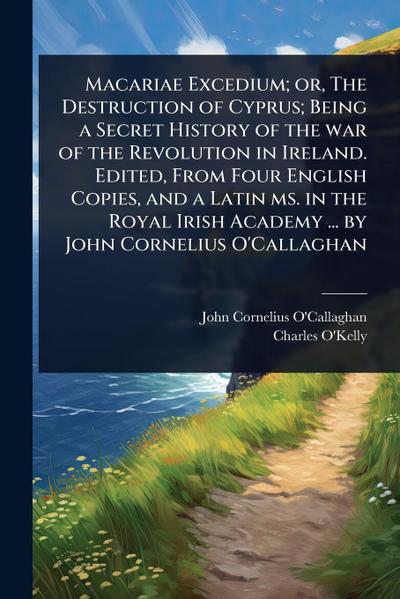 Macariae Excedium; or, The Destruction of Cyprus; Being a Secret History of the war of the Revolution in Ireland. Edited, From Four English Copies, and a Latin ms. in the Royal Irish Academy ... by John Cornelius O’Callaghan