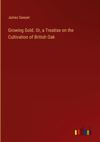 Growing Gold. Or, a Treatise on the Cultivation of British Oak