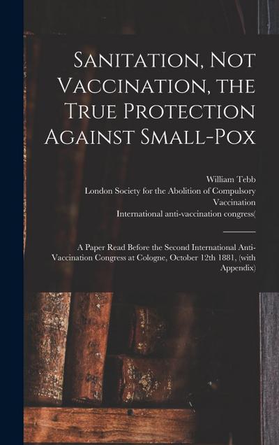 Sanitation, Not Vaccination, the True Protection Against Small-pox: a Paper Read Before the Second International Anti-Vaccination Congress at Cologne