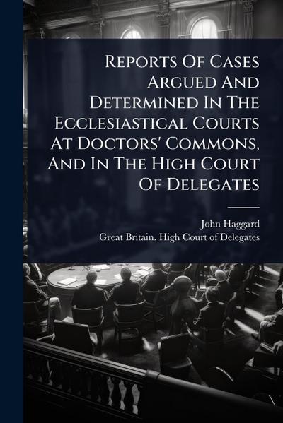 Reports Of Cases Argued And Determined In The Ecclesiastical Courts At Doctors’ Commons, And In The High Court Of Delegates
