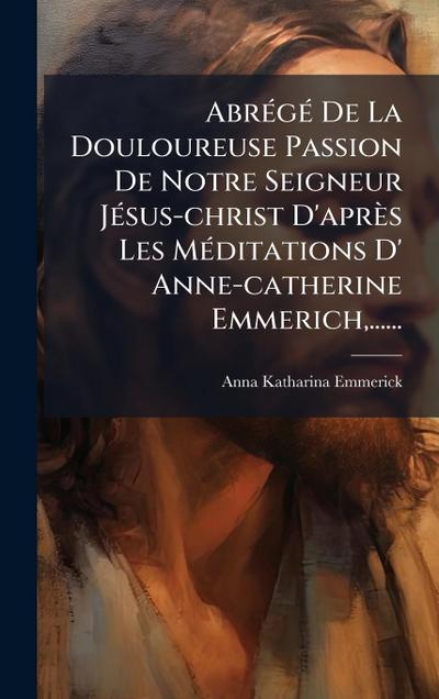 AbrÃ(c)gÃ(c) De La Douloureuse Passion De Notre Seigneur JÃ(c)sus-christ D’après Les MÃ(c)ditations D’ Anne-catherine Emmerich, ......