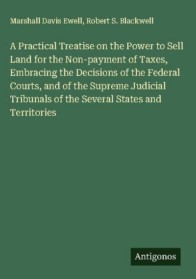 A Practical Treatise on the Power to Sell Land for the Non-payment of Taxes, Embracing the Decisions of the Federal Courts, and of the Supreme Judicial Tribunals of the Several States and Territories