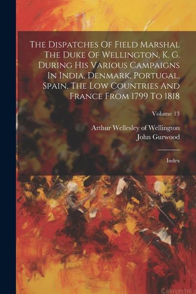 The Dispatches Of Field Marshal The Duke Of Wellington, K. G. During His Various Campaigns In India, Denmark, Portugal, Spain, The Low Countries And F