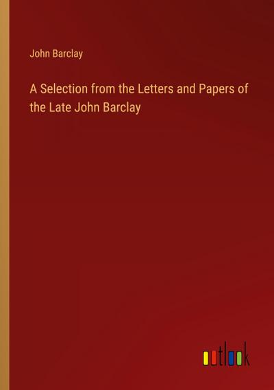 A Selection from the Letters and Papers of the Late John Barclay
