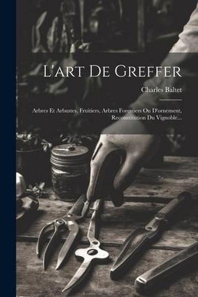 L’art De Greffer: Arbres Et Arbustes, Fruitiers, Arbres Forestiers Ou D’ornement, Reconstitution Du Vignoble...