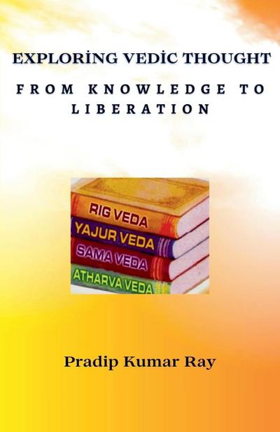 Ray, P: Exploring Vedic Thought From Knowledge to Liberation