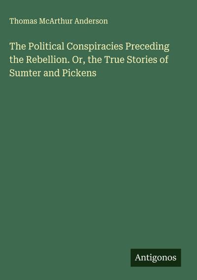 The Political Conspiracies Preceding the Rebellion. Or, the True Stories of Sumter and Pickens