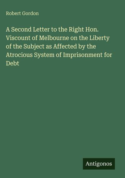 A Second Letter to the Right Hon. Viscount of Melbourne on the Liberty of the Subject as Affected by the Atrocious System of Imprisonment for Debt