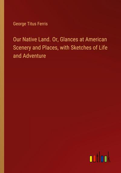 Our Native Land. Or, Glances at American Scenery and Places, with Sketches of Life and Adventure