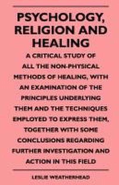 Psychology, Religion And Healing - A Critical Study Of All The Non-Physical Methods Of Healing, With An Examination Of The Principles Underlying Them And The Techniques Employed To Express Them, Together With Some Conclusions Regarding Further Investigati