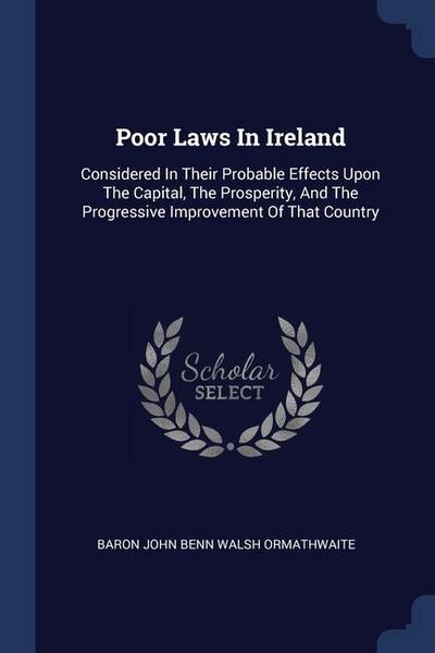 Poor Laws In Ireland: Considered In Their Probable Effects Upon The Capital, The Prosperity, And The Progressive Improvement Of That Country