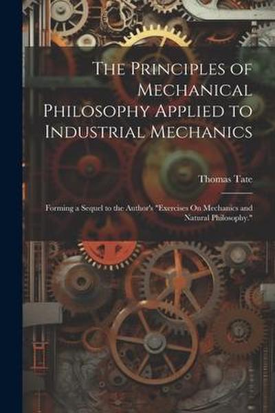 The Principles of Mechanical Philosophy Applied to Industrial Mechanics: Forming a Sequel to the Author’s "Exercises On Mechanics and Natural Philosop