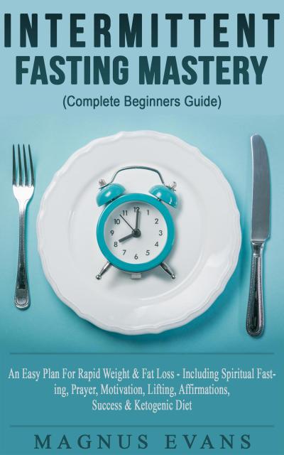 Intermittent Fasting Mastery (Complete Beginners Guide) A Fast, Easy Plan For Rapid Weight & Fat Loss - Including Spiritual Fasting, Prayer, Motivation, Lifting, Affirmations, Success & Ketogenic Diet