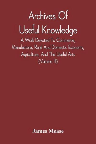 Archives Of Useful Knowledge; A Work Devoted To Commerce, Manufacture, Rural And Domestic Economy, Agriculture, And The Useful Arts (Volume Iii)