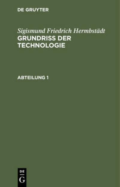 Sigismund Friedrich Hermbstädt: Grundriss der Technologie, oder Anleitung zur rationellen Kenntniß und Beurtheilung derjenigen Künste, Fabriken, Manufacturen und Handwerke, welche mit der Landwirthschaft, so wie der Kameral- und Polizey-Wissenschaft in nächster Verbindung stehen. Abteilung 1