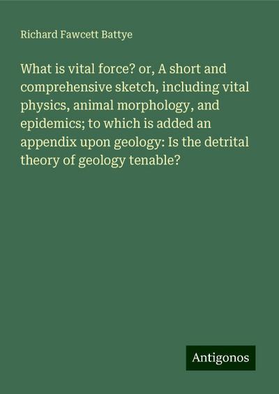 What is vital force? or, A short and comprehensive sketch, including vital physics, animal morphology, and epidemics; to which is added an appendix upon geology: Is the detrital theory of geology tenable?