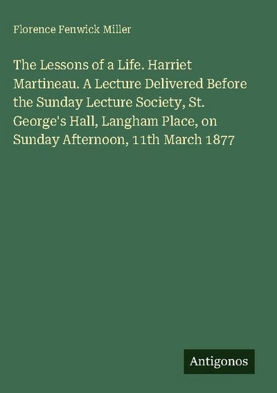The Lessons of a Life. Harriet Martineau. A Lecture Delivered Before the Sunday Lecture Society, St. George’s Hall, Langham Place, on Sunday Afternoon, 11th March 1877