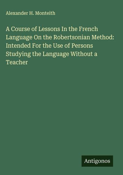 A Course of Lessons In the French Language On the Robertsonian Method: Intended For the Use of Persons Studying the Language Without a Teacher
