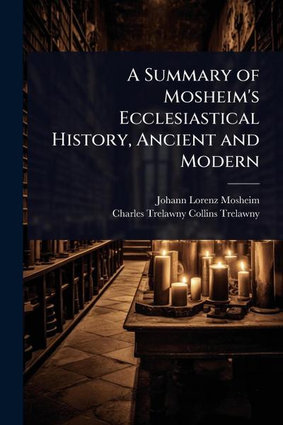 A Summary of Mosheim’s Ecclesiastical History, Ancient and Modern