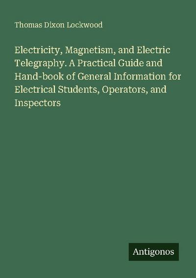 Electricity, Magnetism, and Electric Telegraphy. A Practical Guide and Hand-book of General Information for Electrical Students, Operators, and Inspectors