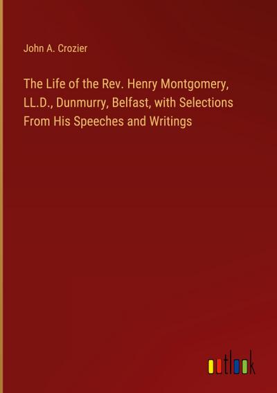 The Life of the Rev. Henry Montgomery, LL.D., Dunmurry, Belfast, with Selections From His Speeches and Writings
