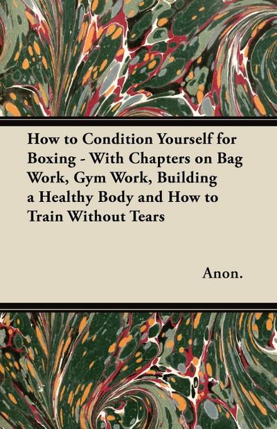 How to Condition Yourself for Boxing - With Chapters on Bag Work, Gym Work, Building a Healthy Body and How to Train Without Tears