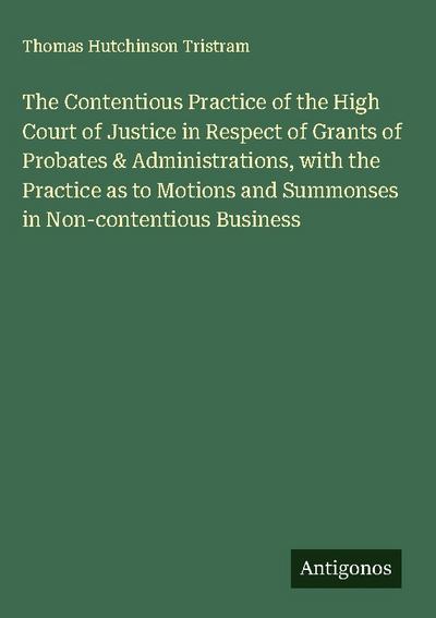 The Contentious Practice of the High Court of Justice in Respect of Grants of Probates & Administrations, with the Practice as to Motions and Summonses in Non-contentious Business