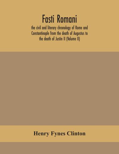 Fasti romani, the civil and literary chronology of Rome and Constantinople from the death of Augustus to the death of Justin II (Volume II)