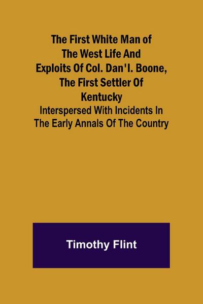 The First White Man of the West Life And Exploits Of Col. Dan’l. Boone, The First Settler Of Kentucky; Interspersed With Incidents In The Early Annals Of The Country.