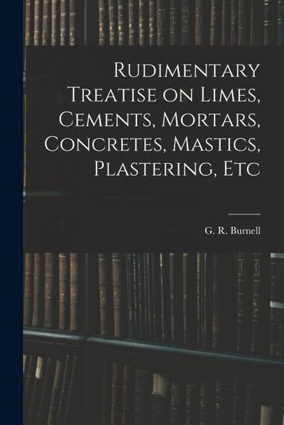 Rudimentary Treatise on Limes, Cements, Mortars, Concretes, Mastics, Plastering, Etc