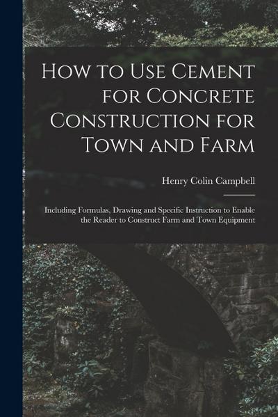 How to Use Cement for Concrete Construction for Town and Farm: Including Formulas, Drawing and Specific Instruction to Enable the Reader to Construct