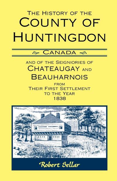 The History Of The County Of Huntingdon [Canada] and of the Seigniories of Chateaugay and Beauharnois from Their First Settlement to the Year 1838