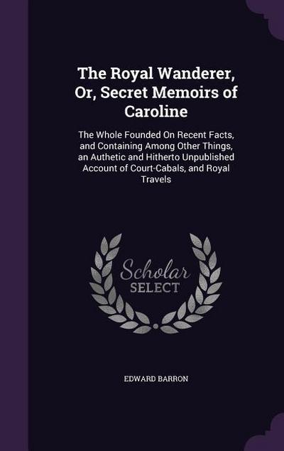 The Royal Wanderer, Or, Secret Memoirs of Caroline: The Whole Founded On Recent Facts, and Containing Among Other Things, an Authetic and Hitherto Unp
