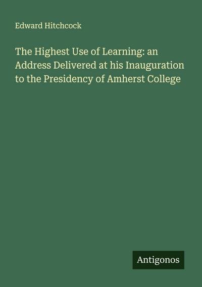 The Highest Use of Learning: an Address Delivered at his Inauguration to the Presidency of Amherst College