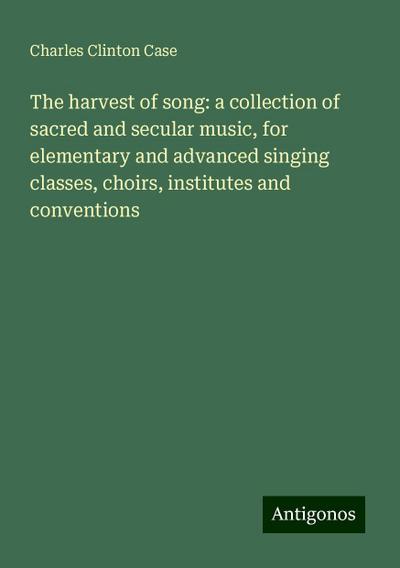 The harvest of song: a collection of sacred and secular music, for elementary and advanced singing classes, choirs, institutes and conventions