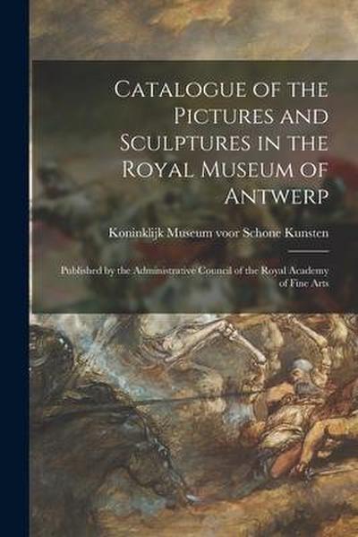 Catalogue of the Pictures and Sculptures in the Royal Museum of Antwerp: Published by the Administrative Council of the Royal Academy of Fine Arts