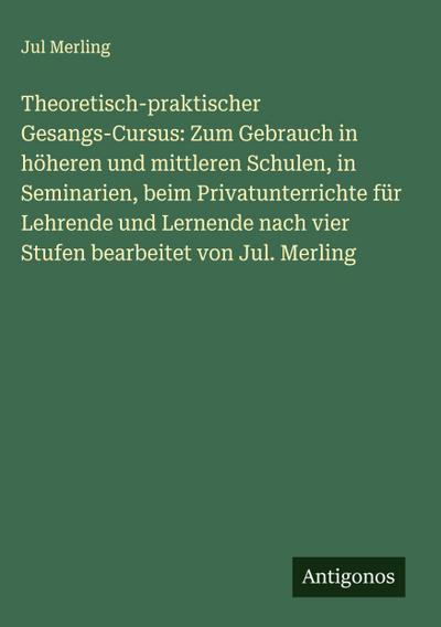 Theoretisch-praktischer Gesangs-Cursus: Zum Gebrauch in höheren und mittleren Schulen, in Seminarien, beim Privatunterrichte für Lehrende und Lernende nach vier Stufen bearbeitet von Jul. Merling