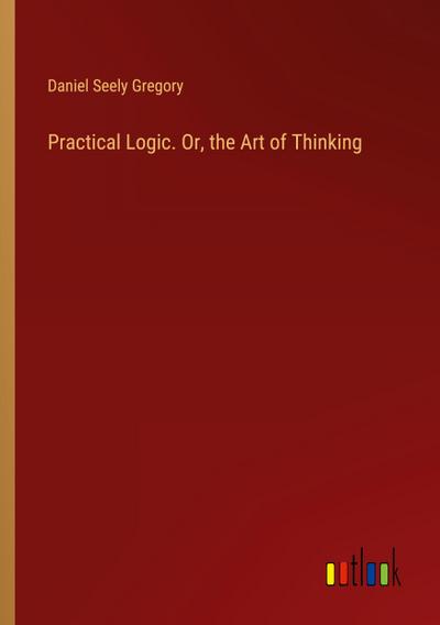 Practical Logic. Or, the Art of Thinking