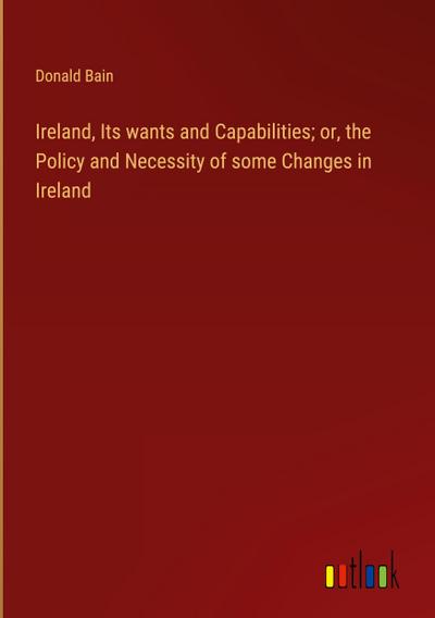 Ireland, Its wants and Capabilities; or, the Policy and Necessity of some Changes in Ireland