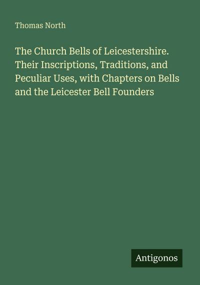 The Church Bells of Leicestershire. Their Inscriptions, Traditions, and Peculiar Uses, with Chapters on Bells and the Leicester Bell Founders