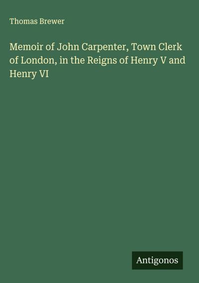 Memoir of John Carpenter, Town Clerk of London, in the Reigns of Henry V and Henry VI