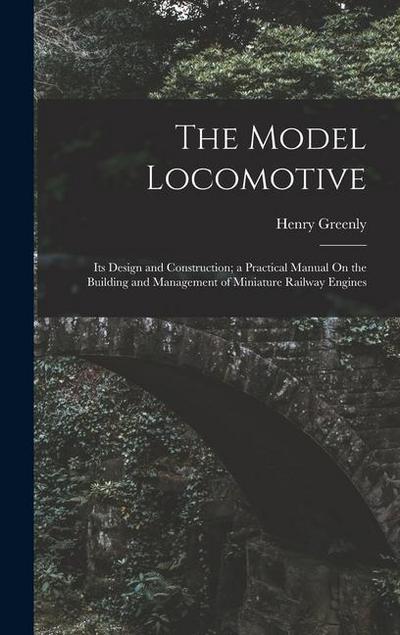 The Model Locomotive: Its Design and Construction; a Practical Manual On the Building and Management of Miniature Railway Engines