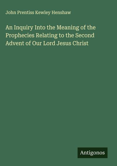 An Inquiry Into the Meaning of the Prophecies Relating to the Second Advent of Our Lord Jesus Christ