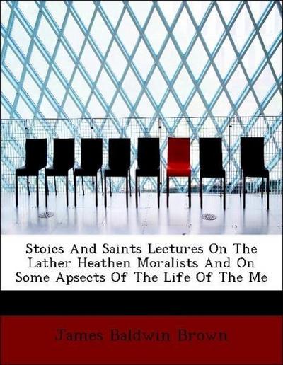 Stoics and Saints Lectures on the Lather Heathen Moralists and on Some Apsects of the Life of the Me