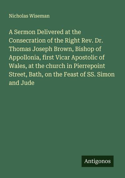 A Sermon Delivered at the Consecration of the Right Rev. Dr. Thomas Joseph Brown, Bishop of Appollonia, first Vicar Apostolic of Wales, at the church in Pierrepoint Street, Bath, on the Feast of SS. Simon and Jude
