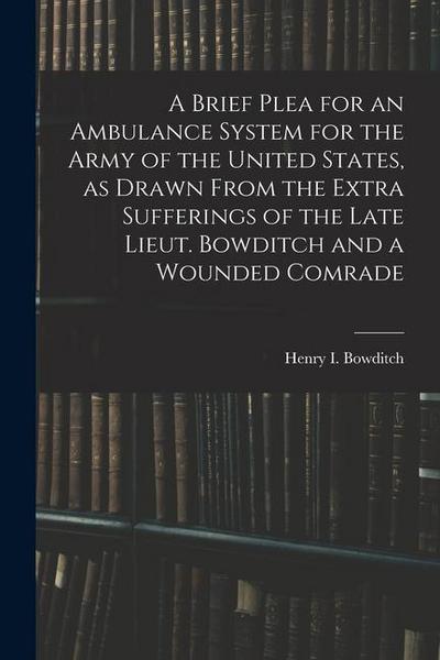 A Brief Plea for an Ambulance System for the Army of the United States, as Drawn From the Extra Sufferings of the Late Lieut. Bowditch and a Wounded C