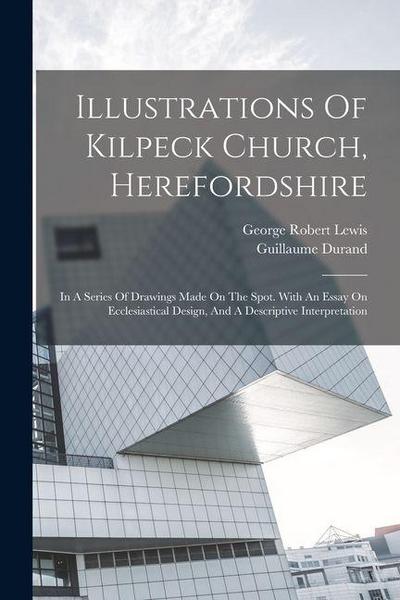Illustrations Of Kilpeck Church, Herefordshire: In A Series Of Drawings Made On The Spot. With An Essay On Ecclesiastical Design, And A Descriptive In