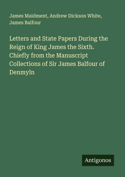 Letters and State Papers During the Reign of King James the Sixth. Chiefly from the Manuscript Collections of Sir James Balfour of Denmyln
